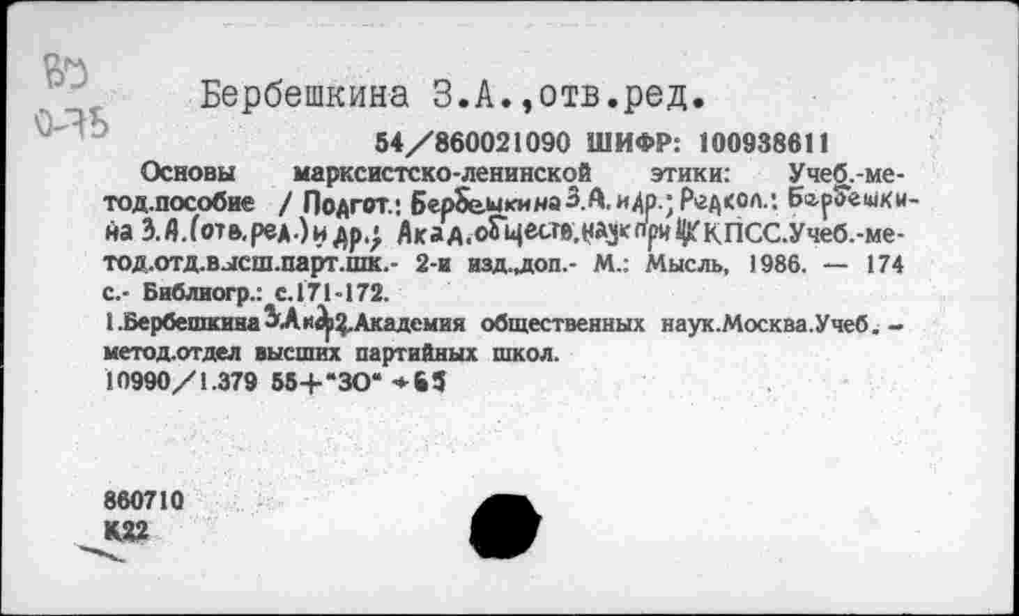 ﻿о-?ь
Бербешкина З.А.»отв.ред.
54/860021090 ШИФР: 100938611
Основы марксистско-ленинской этики: Учеб.-ме-тод.пособие / Подгот.: Бер8е.ыкинаЗ.А. идр.;Р»гд<олл Ба-рЗешки-йа З.Д.(отв,ред.)илр4 Акад.оГцесгв.нау^и^кпСС.Учеб.-ме-тод.отд.высш.парт.шк.- 2-и изд-лоп.- М.: Мысль, 1986. — 174 с.- Библиогр.: с.171-172.
1 .Бербешкина ЗА	Академия общественных наук.Москва.Учеб.-
метод.отдел высших партийных школ.
10990/1.379 55+“ЗО‘ ♦ 6 5
860710
К22